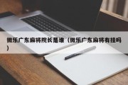 微乐广东麻将院长是谁（微乐广东麻将有挂吗）