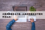 火狐浏览器无法下载（火狐浏览器无法下载文件怎么办）