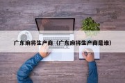 广东麻将生产商（广东麻将生产商是谁）