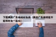 下载腾讯广东麻将好友房（腾讯广东麻将能不能和好友一起玩）
