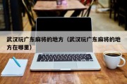 武汉玩广东麻将的地方（武汉玩广东麻将的地方在哪里）